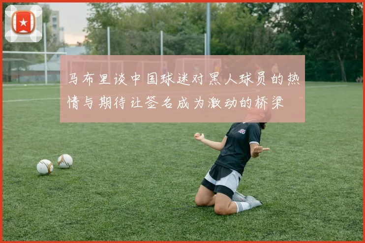 马布里谈中国球迷对黑人球员的热情与期待让签名成为激动的桥梁
