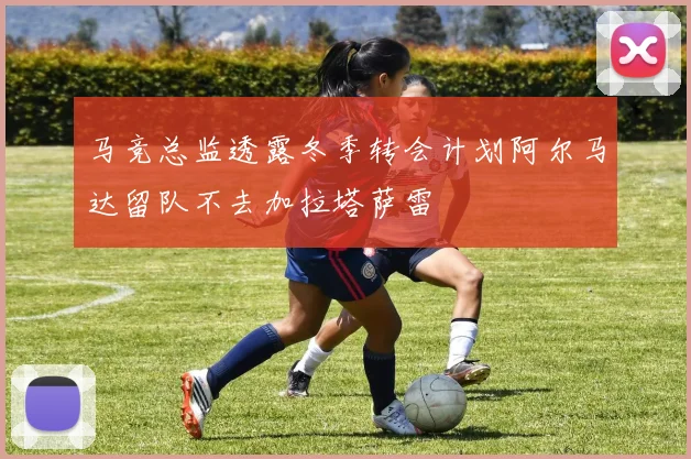 马竞总监透露冬季转会计划阿尔马达留队不去加拉塔萨雷