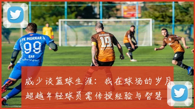 威少谈篮球生涯：我在球场的岁月超越年轻球员需传授经验与智慧