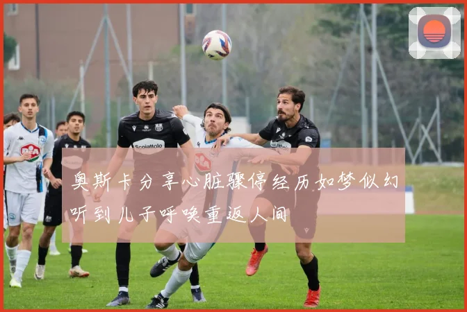 奥斯卡分享心脏骤停经历如梦似幻听到儿子呼唤重返人间