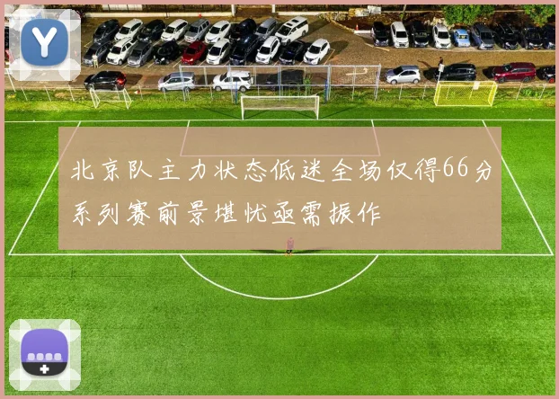 北京队主力状态低迷全场仅得66分系列赛前景堪忧亟需振作