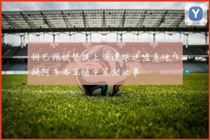 姆巴佩被替换上场遭球迷嘘声他怀疑阿韦洛亚暗中策划此事