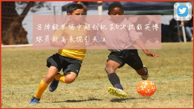 吕焯毅单场中超创纪录6次拦截英博球员新高表现引关注