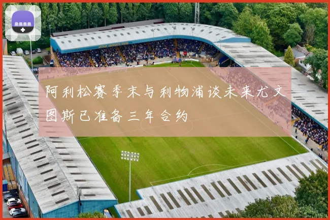 阿利松赛季末与利物浦谈未来尤文图斯已准备三年合约