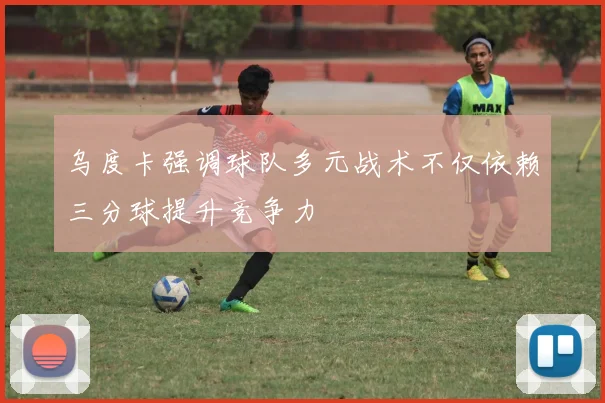 乌度卡强调球队多元战术不仅依赖三分球提升竞争力