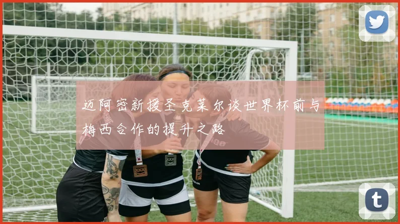 迈阿密新援圣克莱尔谈世界杯前与梅西合作的提升之路