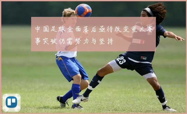 中国足球全面落后亟待改变重大赛事突破仍需努力与坚持