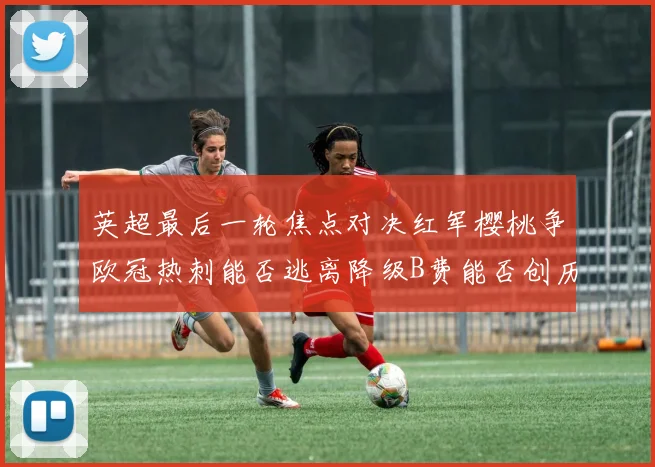 英超最后一轮焦点对决红军樱桃争欧冠热刺能否逃离降级B费能否创历史新高