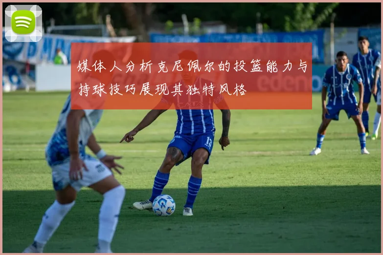 媒体人分析克尼佩尔的投篮能力与持球技巧展现其独特风格
