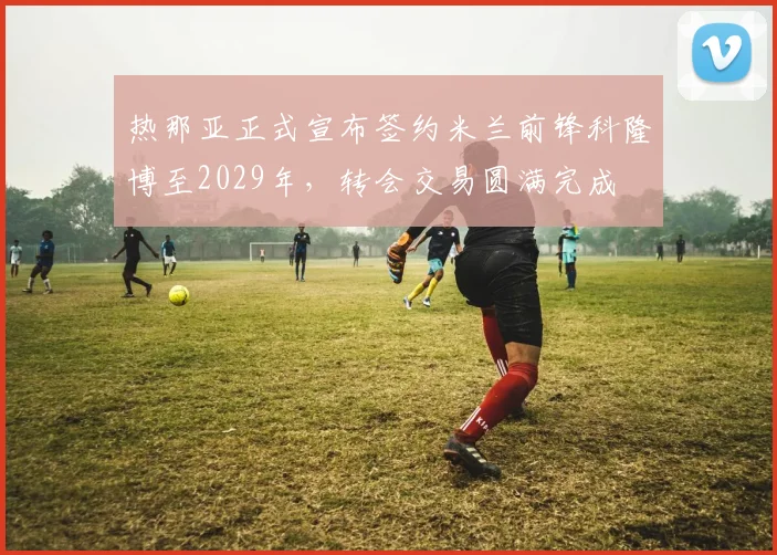 热那亚正式宣布签约米兰前锋科隆博至2029年，转会交易圆满完成