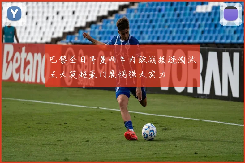 巴黎圣日耳曼两年内欧战接连淘汰五大英超豪门展现强大实力